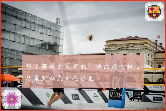 想了解骑士莫布利？他的成长轨迹与最新动态全在这里