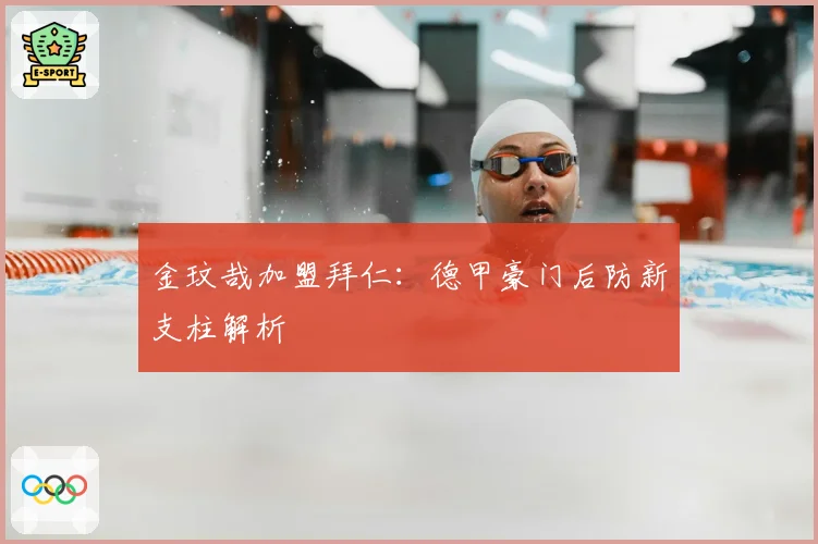 金玟哉加盟拜仁:德甲豪门后防新支柱解析