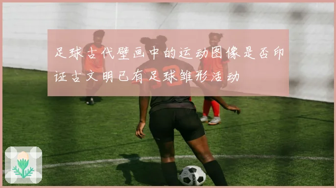 足球古代壁画中的运动图像是否印证古文明已有足球雏形活动