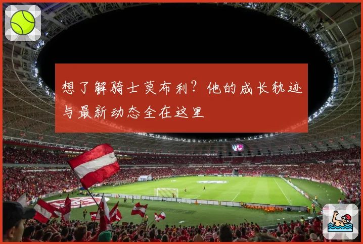 想了解骑士莫布利？他的成长轨迹与最新动态全在这里