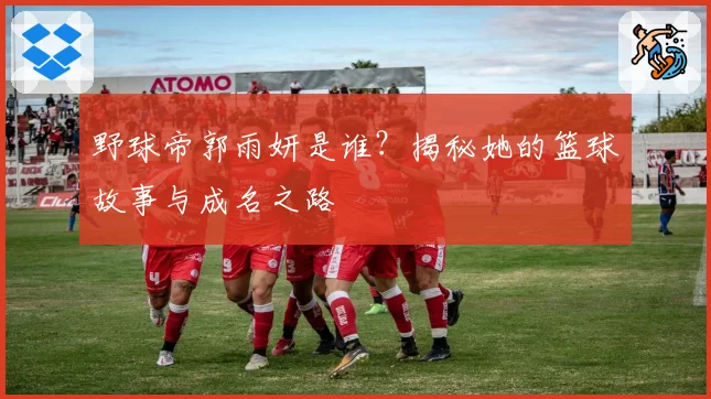 野球帝郭雨妍是谁？揭秘她的篮球故事与成名之路