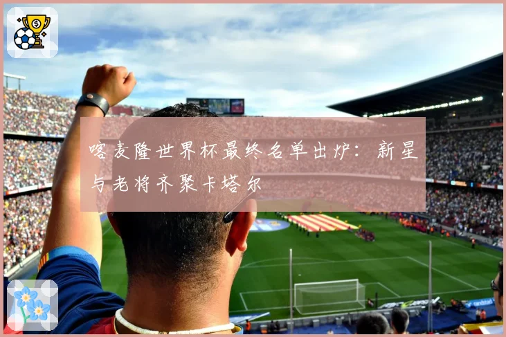 喀麦隆世界杯最终名单出炉:新星与老将齐聚卡塔尔