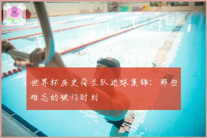 世界杯历史荷兰队进球集锦:那些难忘的破门时刻