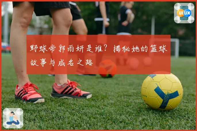 野球帝郭雨妍是谁？揭秘她的篮球故事与成名之路