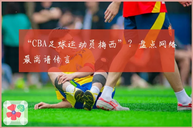“CBA足球运动员梅西”?盘点网络最离谱传言